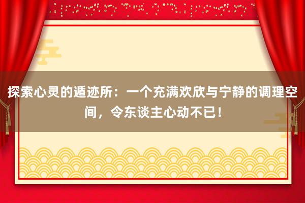 探索心灵的遁迹所：一个充满欢欣与宁静的调理空间，令东谈主心动不已！