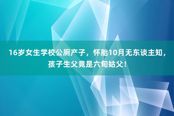 16岁女生学校公厕产子，怀胎10月无东谈主知，孩子生父竟是六旬姑父！