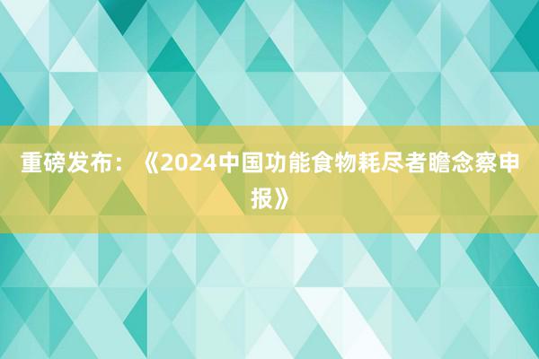 重磅发布：《2024中国功能食物耗尽者瞻念察申报》