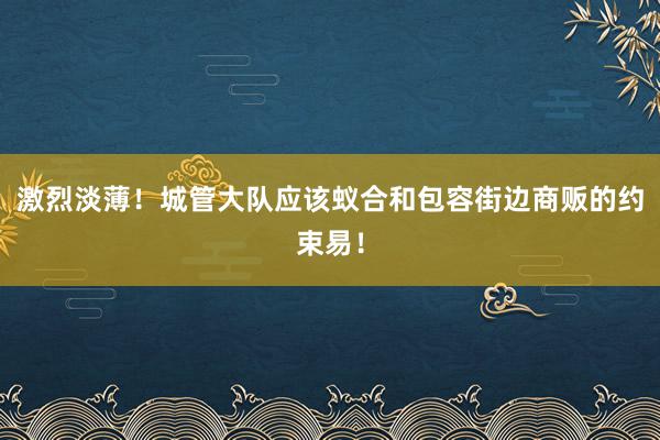 激烈淡薄！城管大队应该蚁合和包容街边商贩的约束易！