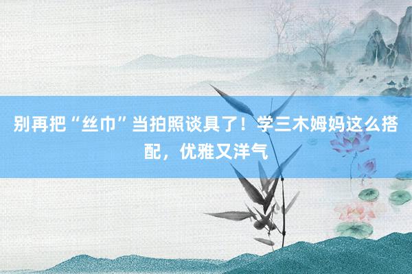 别再把“丝巾”当拍照谈具了！学三木姆妈这么搭配，优雅又洋气