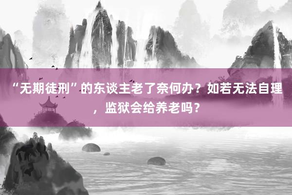 “无期徒刑”的东谈主老了奈何办？如若无法自理，监狱会给养老吗？