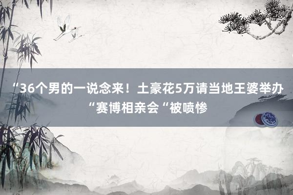 “36个男的一说念来！土豪花5万请当地王婆举办“赛博相亲会“被喷惨