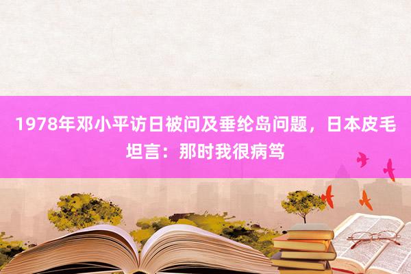 1978年邓小平访日被问及垂纶岛问题，日本皮毛坦言：那时我很病笃