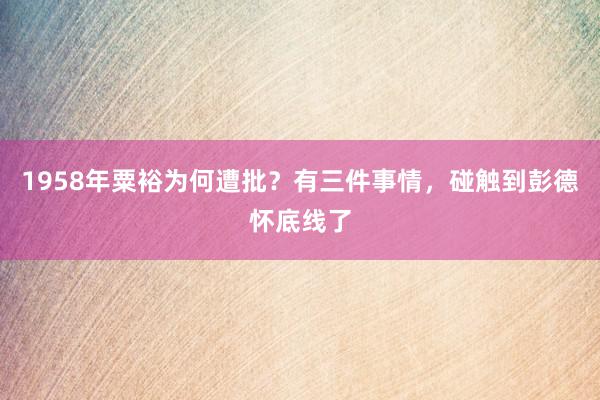 1958年粟裕为何遭批？有三件事情，碰触到彭德怀底线了