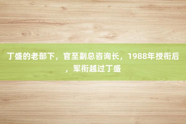 丁盛的老部下，官至副总咨询长，1988年授衔后，军衔越过丁盛