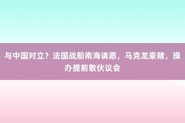 与中国对立？法国战船南海请愿，马克龙豪赌，操办提前散伙议会