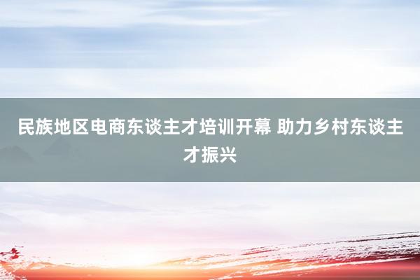 民族地区电商东谈主才培训开幕 助力乡村东谈主才振兴