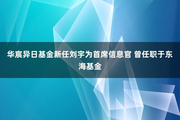 华宸异日基金新任刘宇为首席信息官 曾任职于东海基金