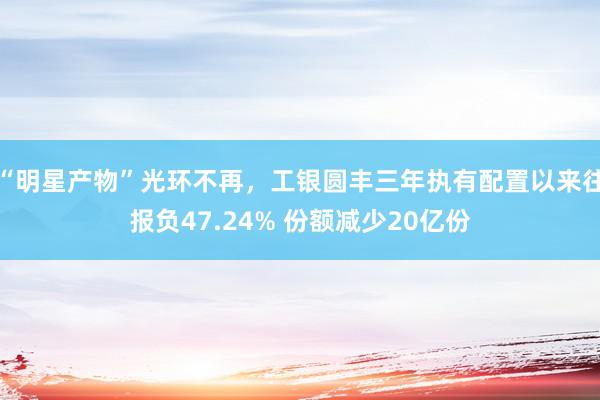 “明星产物”光环不再，工银圆丰三年执有配置以来往报负47.24% 份额减少20亿份