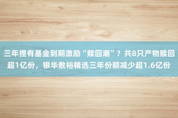 三年捏有基金到期激励“赎回潮”？共8只产物赎回超1亿份，银华敷裕精选三年份额减少超1.6亿份