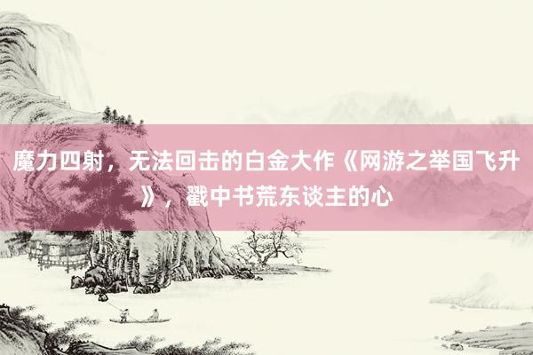 魔力四射，无法回击的白金大作《网游之举国飞升》，戳中书荒东谈主的心