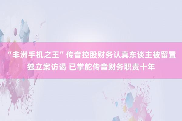 “非洲手机之王”传音控股财务认真东谈主被留置独立案访谒 已掌舵传音财务职责十年