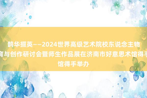 鹊华掇英——2024世界高级艺术院校东说念主物画教育与创作研讨会暨师生作品展在济南市好意思术馆得手举办