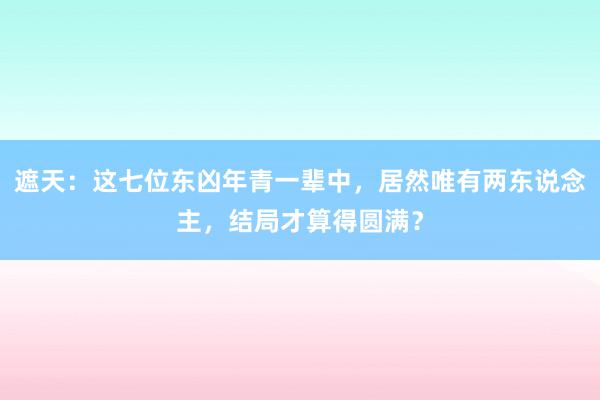 遮天：这七位东凶年青一辈中，居然唯有两东说念主，结局才算得圆满？