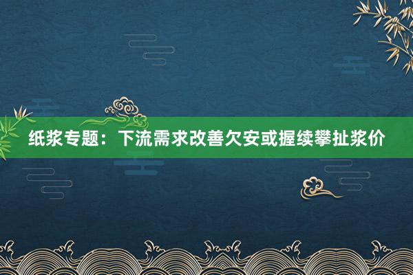 纸浆专题：下流需求改善欠安或握续攀扯浆价