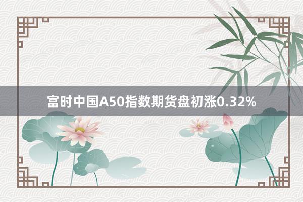 富时中国A50指数期货盘初涨0.32%