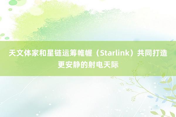 天文体家和星链运筹帷幄（Starlink）共同打造更安静的射电天际