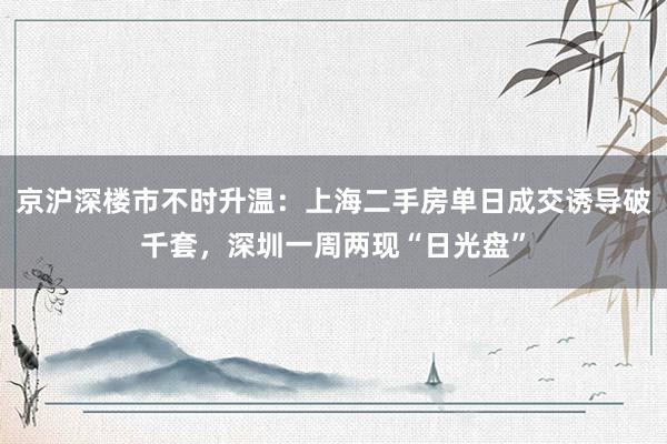 京沪深楼市不时升温：上海二手房单日成交诱导破千套，深圳一周两现“日光盘”