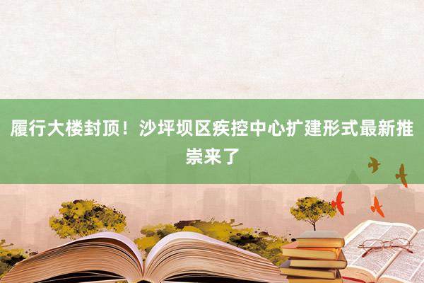 履行大楼封顶！沙坪坝区疾控中心扩建形式最新推崇来了