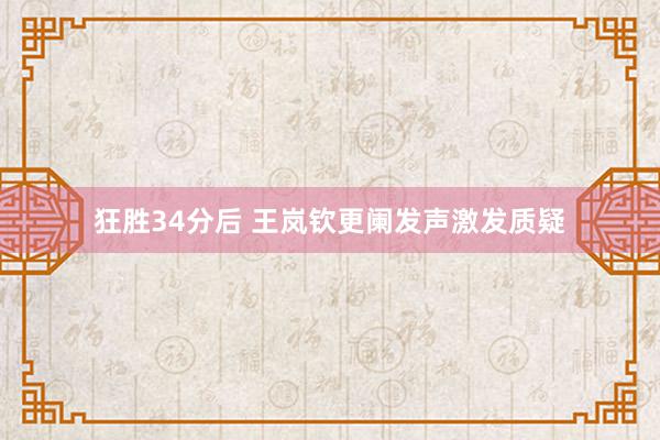 狂胜34分后 王岚钦更阑发声激发质疑