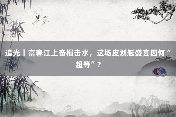 追光丨富春江上奋楫击水，这场皮划艇盛宴因何“超等”？