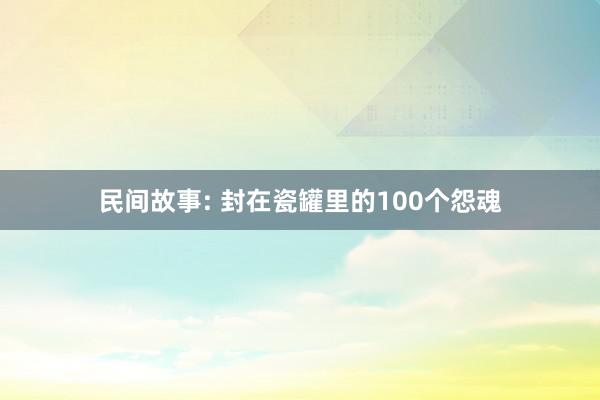 民间故事: 封在瓷罐里的100个怨魂