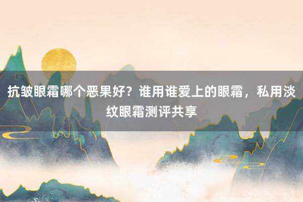 抗皱眼霜哪个恶果好？谁用谁爱上的眼霜，私用淡纹眼霜测评共享