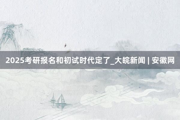 2025考研报名和初试时代定了_大皖新闻 | 安徽网