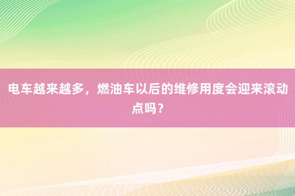 电车越来越多，燃油车以后的维修用度会迎来滚动点吗？