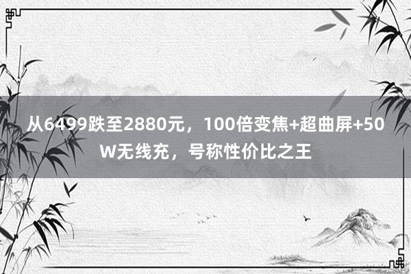 从6499跌至2880元，100倍变焦+超曲屏+50W无线充，号称性价比之王