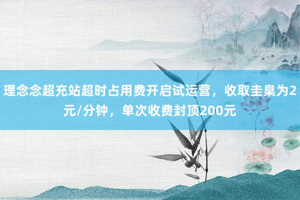 理念念超充站超时占用费开启试运营，收取圭臬为2元/分钟，单次收费封顶200元